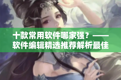 十款常用软件哪家强？——软件编辑精选推荐解析最佳选择！