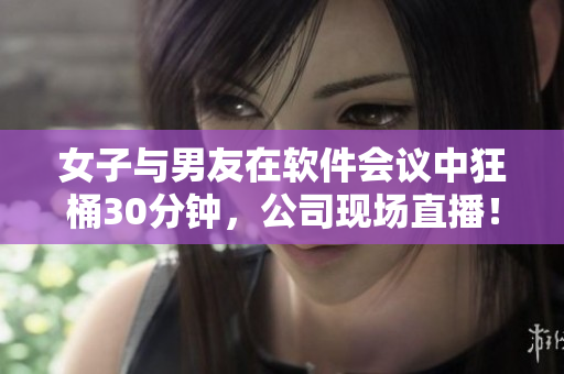 女子与男友在软件会议中狂桶30分钟，公司现场直播！