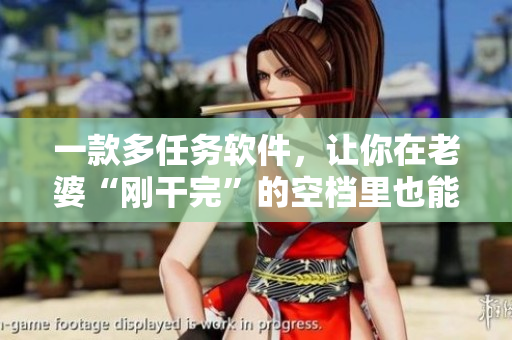 一款多任务软件，让你在老婆“刚干完”的空档里也能高效完成工作！