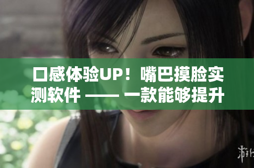 口感体验UP！嘴巴摸脸实测软件 —— 一款能够提升口腔触感体验的软件