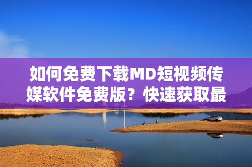 如何免费下载MD短视频传媒软件免费版？快速获取最新软件版本！