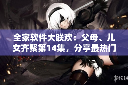 全家软件大联欢：父母、儿女齐聚第14集，分享最热门软件使用心得！