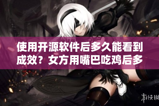 使用开源软件后多久能看到成效？女方用嘴巴吃鸡后多久恢复的启示