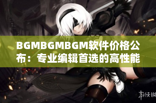 BGMBGMBGM软件价格公布：专业编辑首选的高性能配备