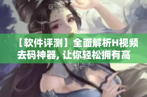 【软件评测】全面解析H视频去码神器, 让你轻松拥有高清无码视频