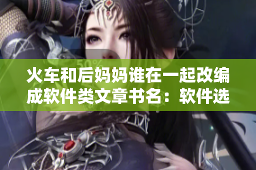 火车和后妈妈谁在一起改编成软件类文章书名：软件选择：究竟选用哪个？