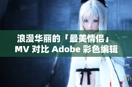 浪漫华丽的「最美情侣」 MV 对比 Adobe 彩色编辑软件的魅力