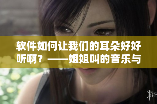 软件如何让我们的耳朵好好听啊？——姐姐叫的音乐与软件如何相辅相成