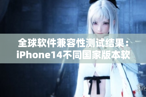 全球软件兼容性测试结果：iPhone14不同国家版本软件有何异同