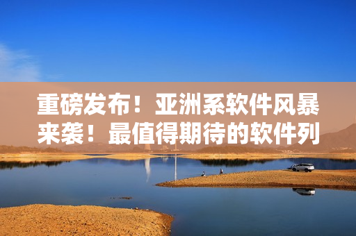 重磅发布！亚洲系软件风暴来袭！最值得期待的软件列表！