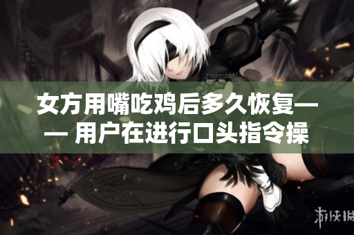 女方用嘴吃鸡后多久恢复—— 用户在进行口头指令操作后软件反应时间