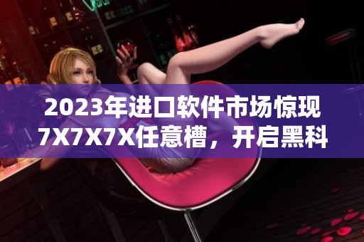 2023年进口软件市场惊现7X7X7X任意槽，开启黑科技新篇章！