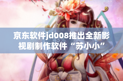 京东软件jd008推出全新影视剧制作软件“苏小小”