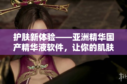 护肤新体验——亚洲精华国产精华液软件，让你的肌肤更加水嫩亮泽