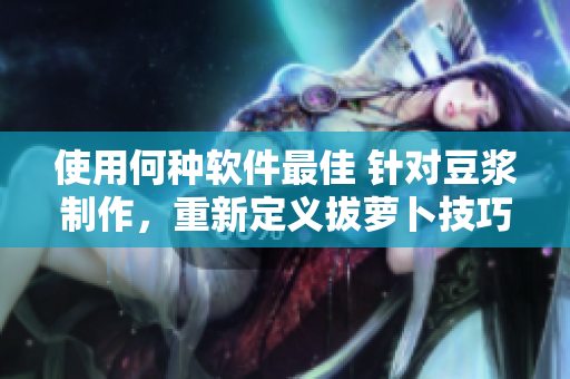 使用何种软件最佳 针对豆浆制作，重新定义拔萝卜技巧