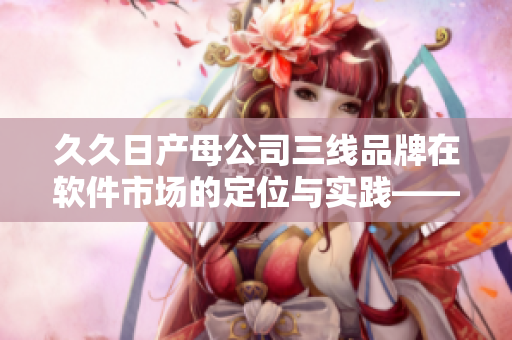 久久日产母公司三线品牌在软件市场的定位与实践——深入分析与解读