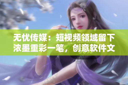 无忧传媒：短视频领域留下浓墨重彩一笔，创意软件文化传播新篇章！