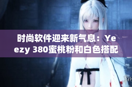 时尚软件迎来新气息：Yeezy 380蜜桃粉和白色搭配惊艳亮相