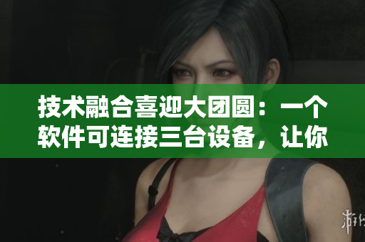 技术融合喜迎大团圆：一个软件可连接三台设备，让你随心所欲编辑！