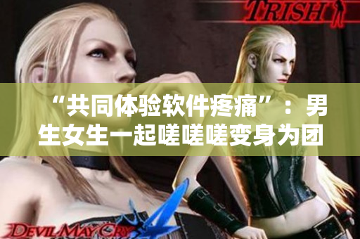 “共同体验软件疼痛”：男生女生一起嗟嗟嗟变身为团队用软件解决问题