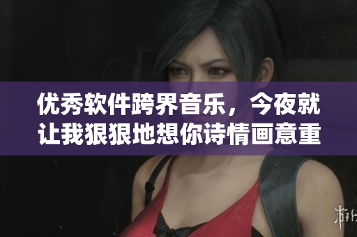 优秀软件跨界音乐，今夜就让我狠狠地想你诗情画意重新演绎！