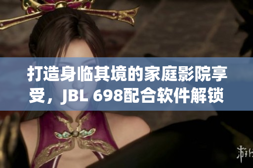 打造身临其境的家庭影院享受，JBL 698配合软件解锁更优质视听体验