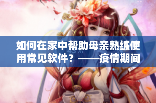如何在家中帮助母亲熟练使用常见软件？——疫情期间软件使用指南