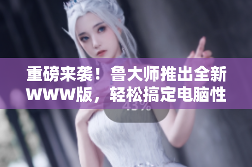 重磅来袭！鲁大师推出全新WWW版，轻松搞定电脑性能瓶颈！