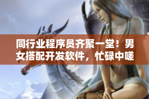 同行业程序员齐聚一堂！男女搭配开发软件，忙碌中嗟嗟嗟很痛