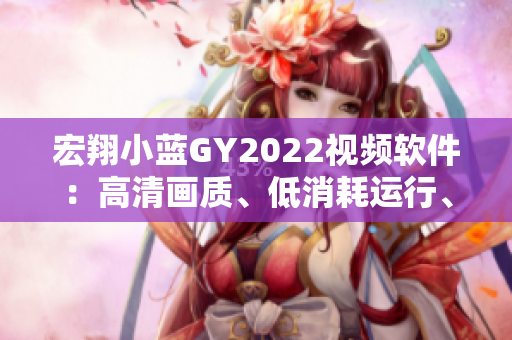 宏翔小蓝GY2022视频软件：高清画质、低消耗运行、丰富素材库