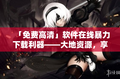 「免费高清」软件在线暴力下载利器——大地资源，享受快乐无限！
