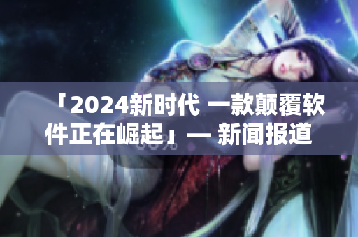 「2024新时代 一款颠覆软件正在崛起」— 新闻报道