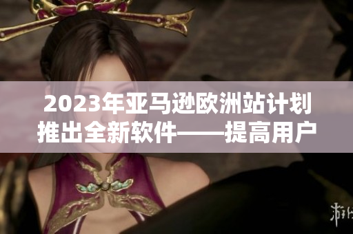 2023年亚马逊欧洲站计划推出全新软件——提高用户购物体验的利器