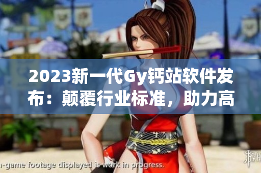 2023新一代Gy钙站软件发布：颠覆行业标准，助力高效生产