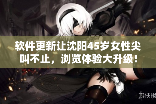 软件更新让沈阳45岁女性尖叫不止，浏览体验大升级！