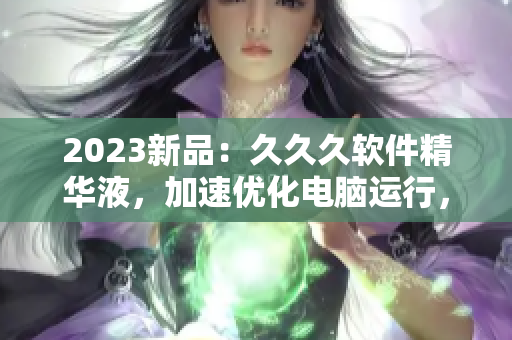 2023新品：久久久软件精华液，加速优化电脑运行，让你的电脑焕然一新！