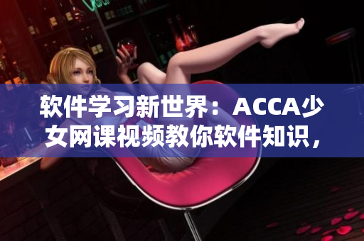 软件学习新世界：ACCA少女网课视频教你软件知识，提升操作技能！