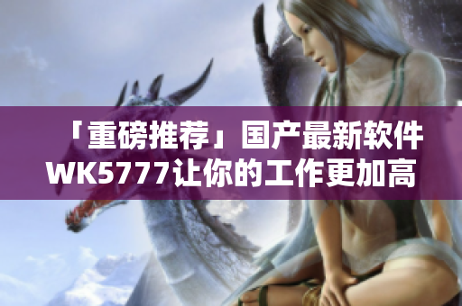 「重磅推荐」国产最新软件WK5777让你的工作更加高效