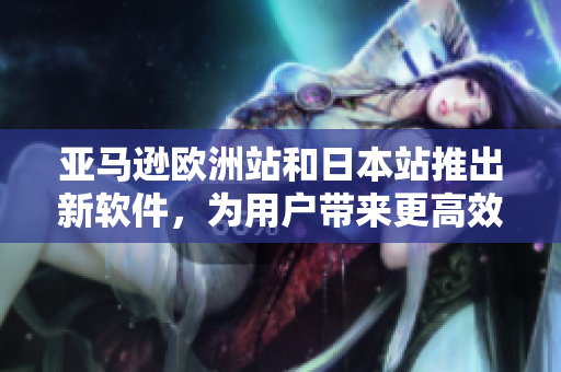 亚马逊欧洲站和日本站推出新软件，为用户带来更高效便捷的购物体验
