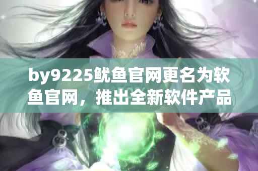 by9225鱿鱼官网更名为软鱼官网，推出全新软件产品系列