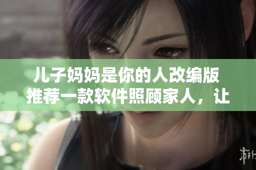 儿子妈妈是你的人改编版 推荐一款软件照顾家人，让你的亲情关系更加亲密