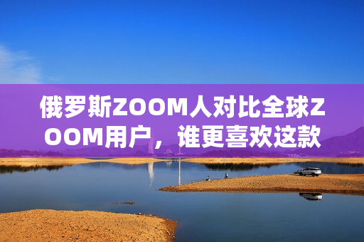 俄罗斯ZOOM人对比全球ZOOM用户，谁更喜欢这款软件？