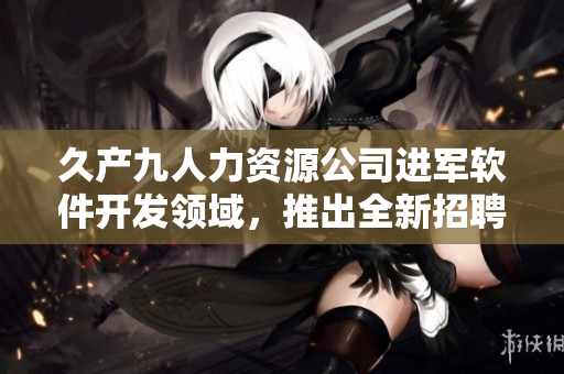 久产九人力资源公司进军软件开发领域，推出全新招聘计划！