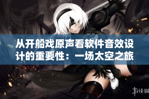从开船戏原声看软件音效设计的重要性：一场太空之旅的完美配乐！