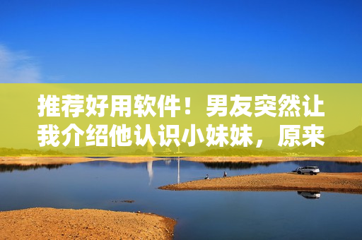 推荐好用软件！男友突然让我介绍他认识小妹妹，原来是想了解最新科技应用