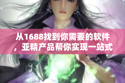 从1688找到你需要的软件，亚精产品帮你实现一站式采购