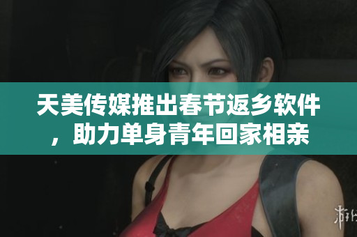 天美传媒推出春节返乡软件，助力单身青年回家相亲