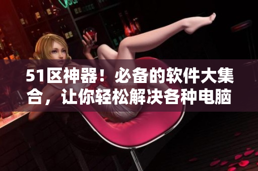 51区神器！必备的软件大集合，让你轻松解决各种电脑问题