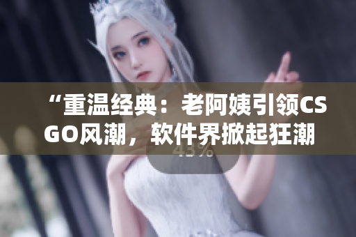 “重温经典：老阿姨引领CSGO风潮，软件界掀起狂潮！”