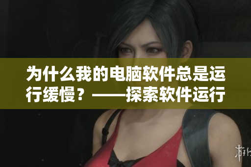 为什么我的电脑软件总是运行缓慢？——探索软件运行速度下降的原因